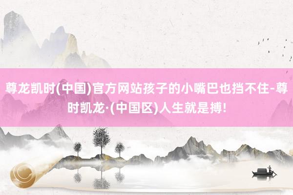 尊龙凯时(中国)官方网站孩子的小嘴巴也挡不住-尊时凯龙·(中国区)人生就是搏!