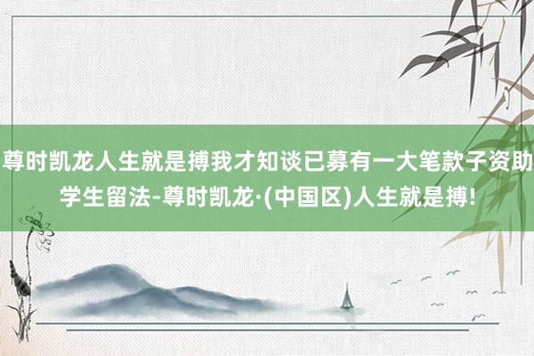尊时凯龙人生就是搏我才知谈已募有一大笔款子资助学生留法-尊时凯龙·(中国区)人生就是搏!