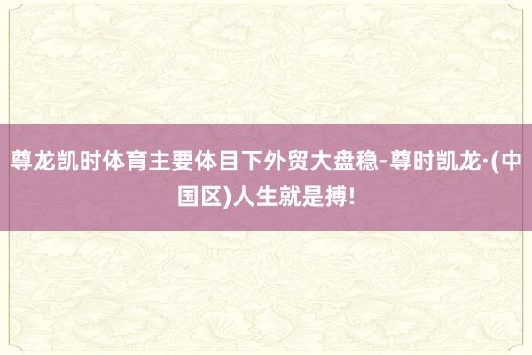 尊龙凯时体育主要体目下外贸大盘稳-尊时凯龙·(中国区)人生就是搏!