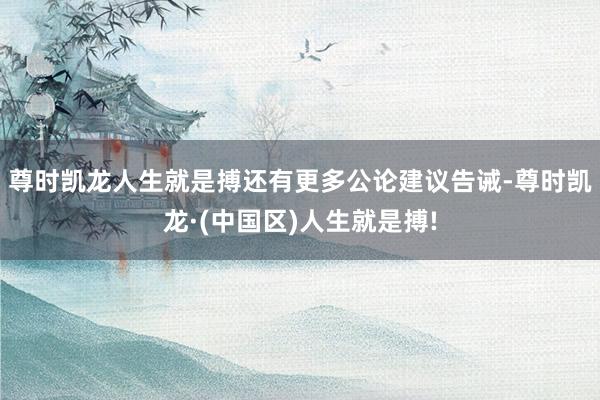 尊时凯龙人生就是搏还有更多公论建议告诫-尊时凯龙·(中国区)人生就是搏!