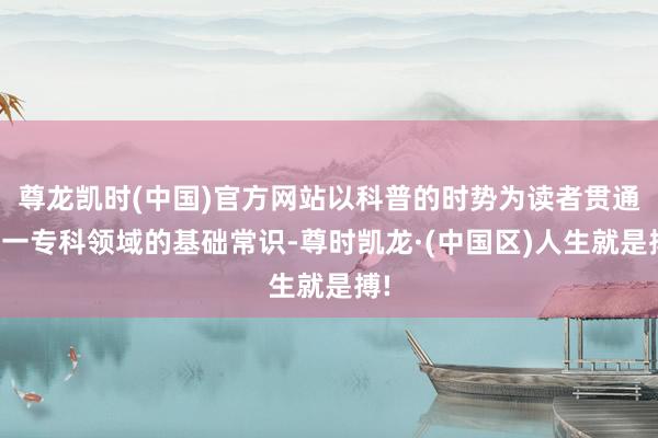 尊龙凯时(中国)官方网站以科普的时势为读者贯通这一专科领域的基础常识-尊时凯龙·(中国区)人生就是搏!