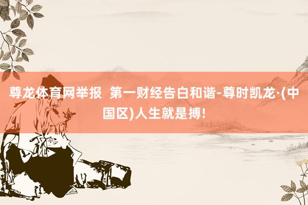 尊龙体育网举报  第一财经告白和谐-尊时凯龙·(中国区)人生就是搏!