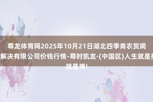 尊龙体育网2025年10月21日湖北四季青农贸阛阓解决有限公司价钱行情-尊时凯龙·(中国区)人生就是搏!