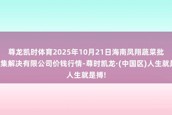 尊龙凯时体育2025年10月21日海南凤翔蔬菜批发市集解决有限公司价钱行情-尊时凯龙·(中国区)人生就是搏!