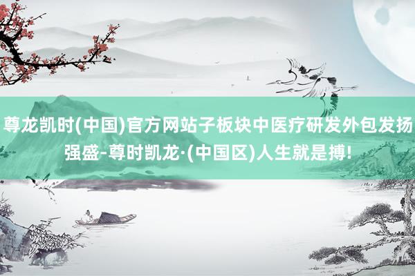 尊龙凯时(中国)官方网站子板块中医疗研发外包发扬强盛-尊时凯龙·(中国区)人生就是搏!