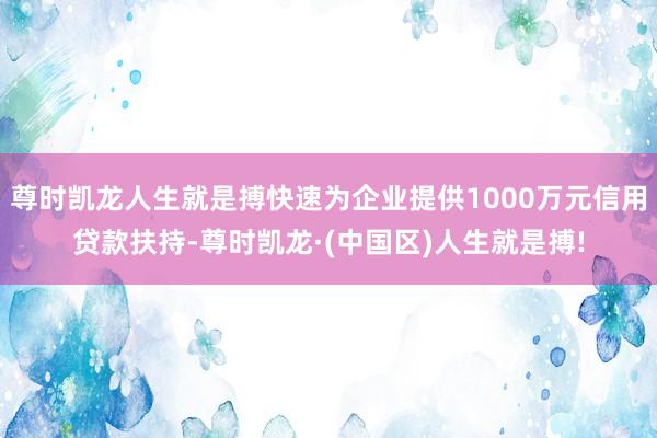 尊时凯龙人生就是搏快速为企业提供1000万元信用贷款扶持-尊时凯龙·(中国区)人生就是搏!