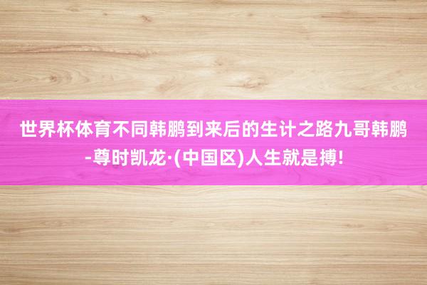 世界杯体育　　不同　　韩鹏到来后的生计之路　　九哥韩鹏-尊时凯龙·(中国区)人生就是搏!