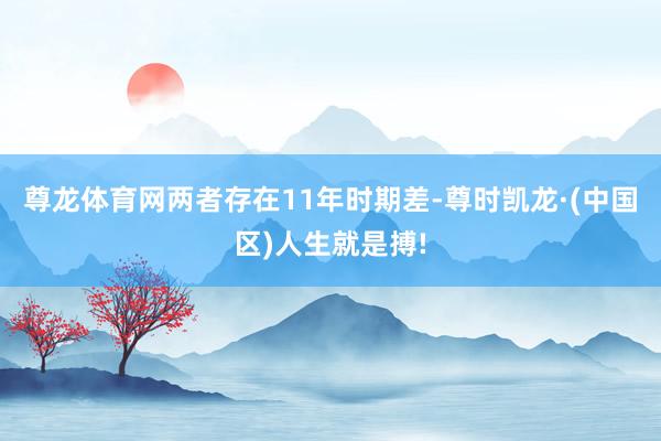 尊龙体育网两者存在11年时期差-尊时凯龙·(中国区)人生就是搏!