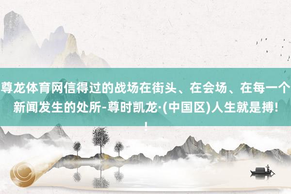 尊龙体育网信得过的战场在街头、在会场、在每一个新闻发生的处所-尊时凯龙·(中国区)人生就是搏!