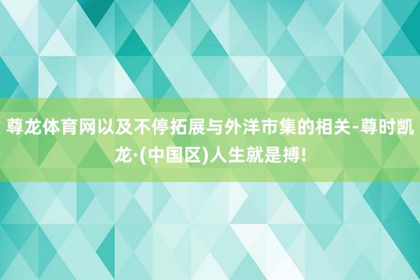 尊龙体育网以及不停拓展与外洋市集的相关-尊时凯龙·(中国区)人生就是搏!