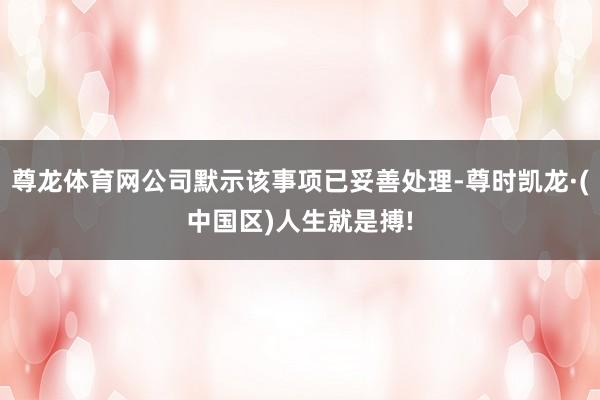 尊龙体育网公司默示该事项已妥善处理-尊时凯龙·(中国区)人生就是搏!