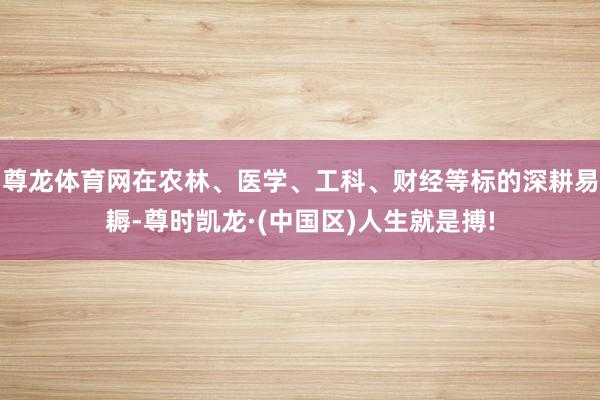 尊龙体育网在农林、医学、工科、财经等标的深耕易耨-尊时凯龙·(中国区)人生就是搏!