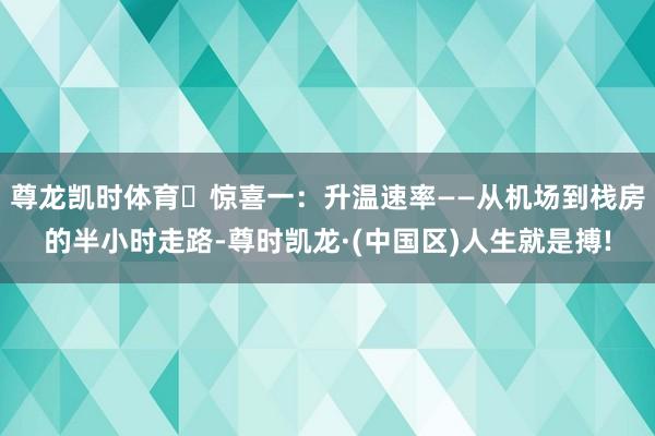 尊龙凯时体育✅惊喜一：升温速率——从机场到栈房的半小时走路-尊时凯龙·(中国区)人生就是搏!