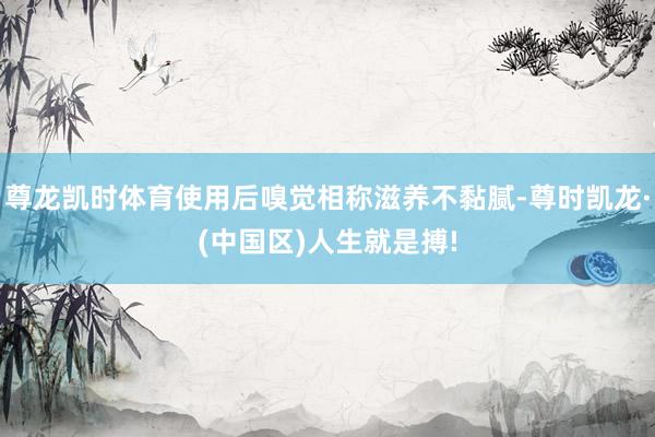 尊龙凯时体育使用后嗅觉相称滋养不黏腻-尊时凯龙·(中国区)人生就是搏!