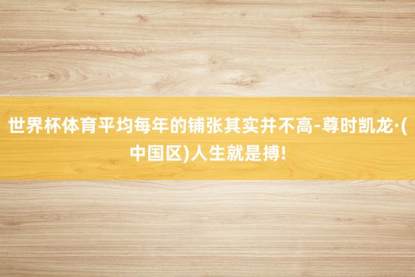 世界杯体育平均每年的铺张其实并不高-尊时凯龙·(中国区)人生就是搏!