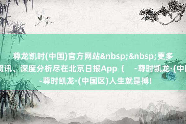 尊龙凯时(中国)官方网站&nbsp;&nbsp;更多热门速报、巨擘资讯、深度分析尽在北京日报App（    -尊时凯龙·(中国区)人生就是搏!