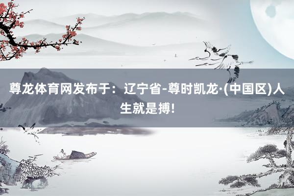 尊龙体育网发布于：辽宁省-尊时凯龙·(中国区)人生就是搏!