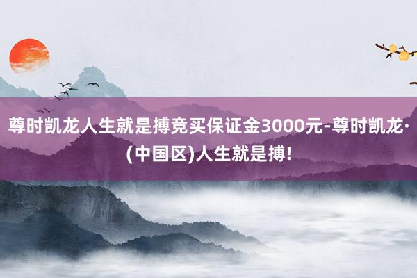 尊时凯龙人生就是搏竞买保证金3000元-尊时凯龙·(中国区)人生就是搏!