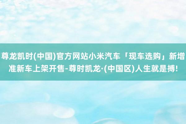尊龙凯时(中国)官方网站小米汽车「现车选购」新增准新车上架开售-尊时凯龙·(中国区)人生就是搏!