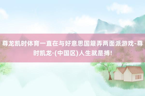 尊龙凯时体育一直在与好意思国簸弄两面派游戏-尊时凯龙·(中国区)人生就是搏!