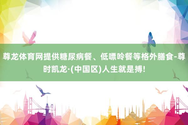 尊龙体育网提供糖尿病餐、低嘌呤餐等格外膳食-尊时凯龙·(中国区)人生就是搏!