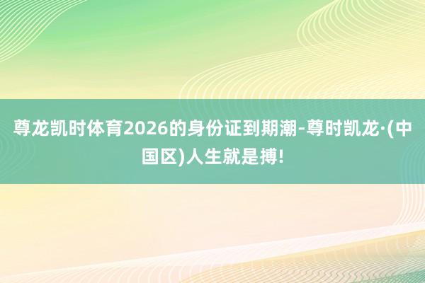 尊龙凯时体育2026的身份证到期潮-尊时凯龙·(中国区)人生就是搏!