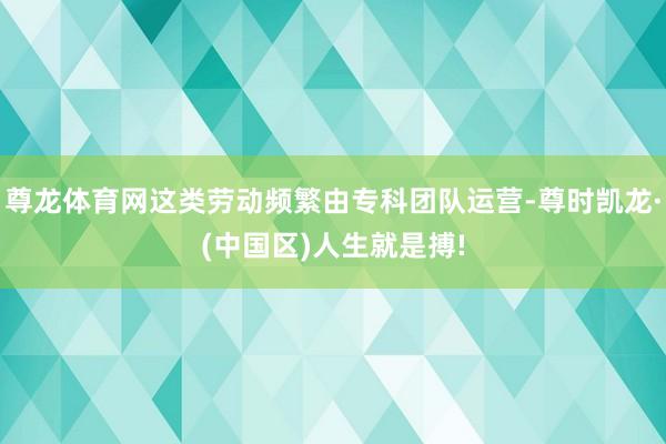 尊龙体育网这类劳动频繁由专科团队运营-尊时凯龙·(中国区)人生就是搏!