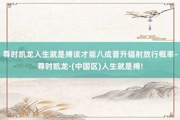 尊时凯龙人生就是搏该才能八成晋升辐射放行概率-尊时凯龙·(中国区)人生就是搏!