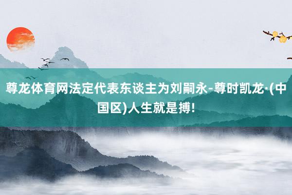 尊龙体育网法定代表东谈主为刘嗣永-尊时凯龙·(中国区)人生就是搏!