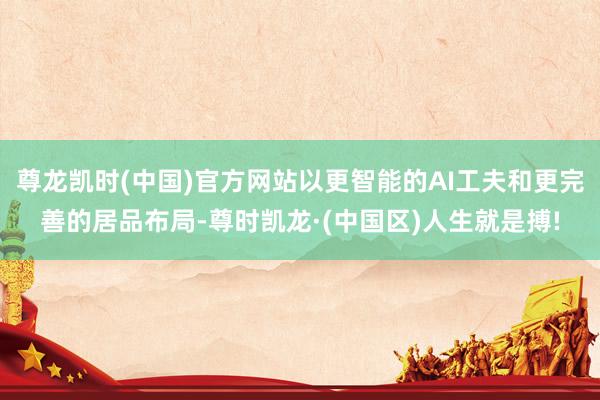 尊龙凯时(中国)官方网站以更智能的AI工夫和更完善的居品布局-尊时凯龙·(中国区)人生就是搏!