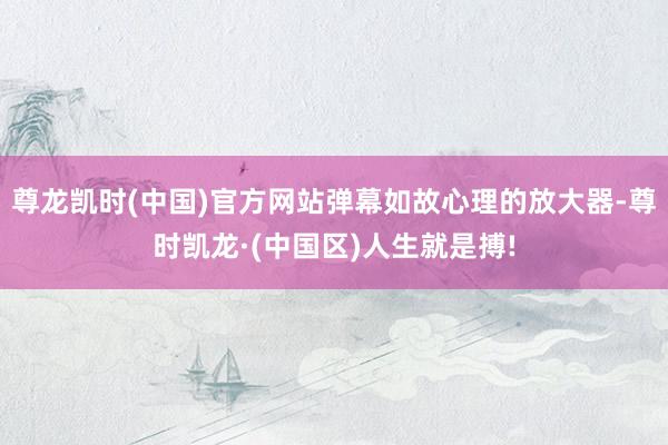 尊龙凯时(中国)官方网站弹幕如故心理的放大器-尊时凯龙·(中国区)人生就是搏!