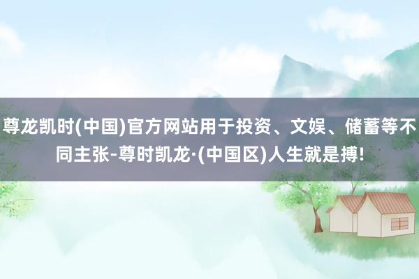 尊龙凯时(中国)官方网站用于投资、文娱、储蓄等不同主张-尊时凯龙·(中国区)人生就是搏!