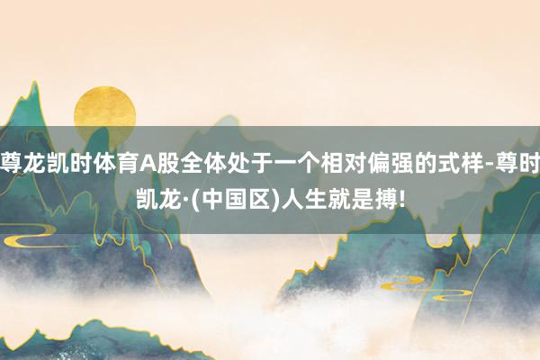 尊龙凯时体育A股全体处于一个相对偏强的式样-尊时凯龙·(中国区)人生就是搏!