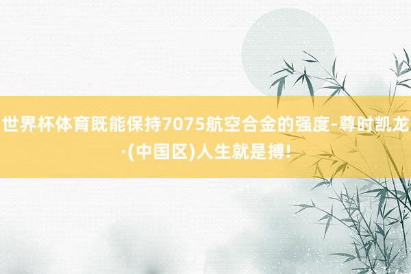 世界杯体育既能保持7075航空合金的强度-尊时凯龙·(中国区)人生就是搏!