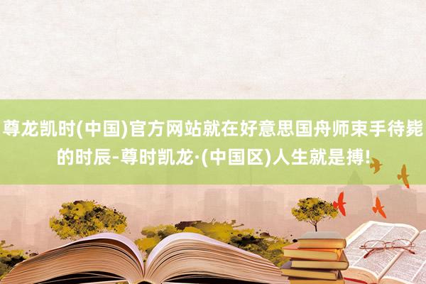 尊龙凯时(中国)官方网站就在好意思国舟师束手待毙的时辰-尊时凯龙·(中国区)人生就是搏!