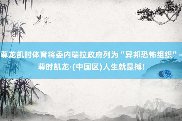 尊龙凯时体育将委内瑞拉政府列为“异邦恐怖组织”-尊时凯龙·(中国区)人生就是搏!