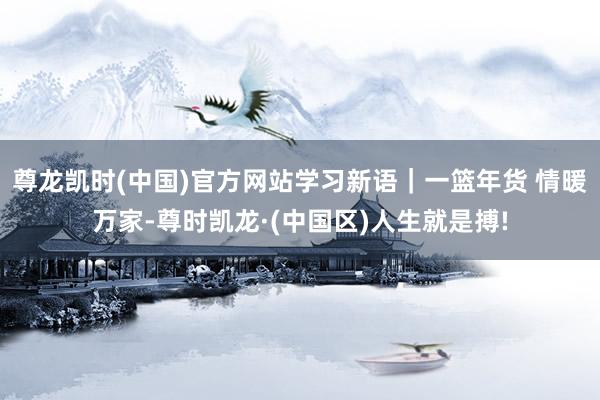 尊龙凯时(中国)官方网站学习新语｜一篮年货 情暖万家-尊时凯龙·(中国区)人生就是搏!
