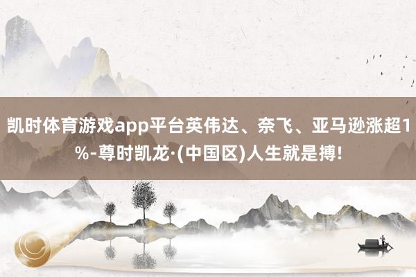 凯时体育游戏app平台英伟达、奈飞、亚马逊涨超1%-尊时凯龙·(中国区)人生就是搏!