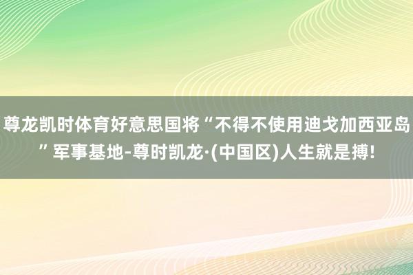 尊龙凯时体育好意思国将“不得不使用迪戈加西亚岛”军事基地-尊时凯龙·(中国区)人生就是搏!