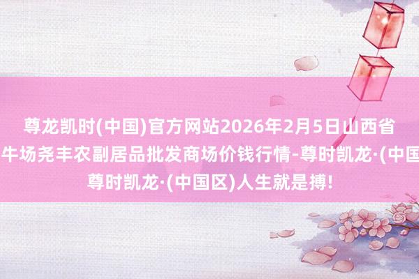 尊龙凯时(中国)官方网站2026年2月5日山西省临汾市尧齐区奶牛场尧丰农副居品批发商场价钱行情-尊时凯龙·(中国区)人生就是搏!