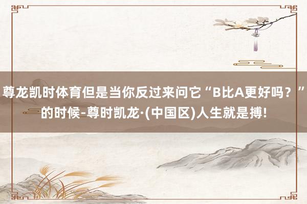 尊龙凯时体育但是当你反过来问它“B比A更好吗？”的时候-尊时凯龙·(中国区)人生就是搏!