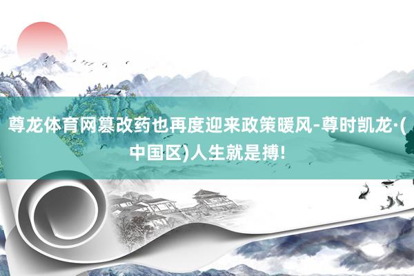 尊龙体育网篡改药也再度迎来政策暖风-尊时凯龙·(中国区)人生就是搏!
